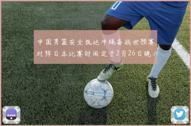 中国男篮安全抵达冲绳备战世预赛对阵日本比赛时间定于2月26日晚六点五分
