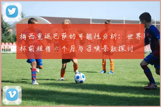 梅西重返巴萨的可能性分析：世界杯前租借六个月与召唤条款探讨