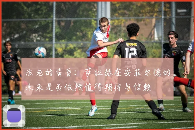 法老的黄昏：萨拉赫在安菲尔德的未来是否依然值得期待与信赖