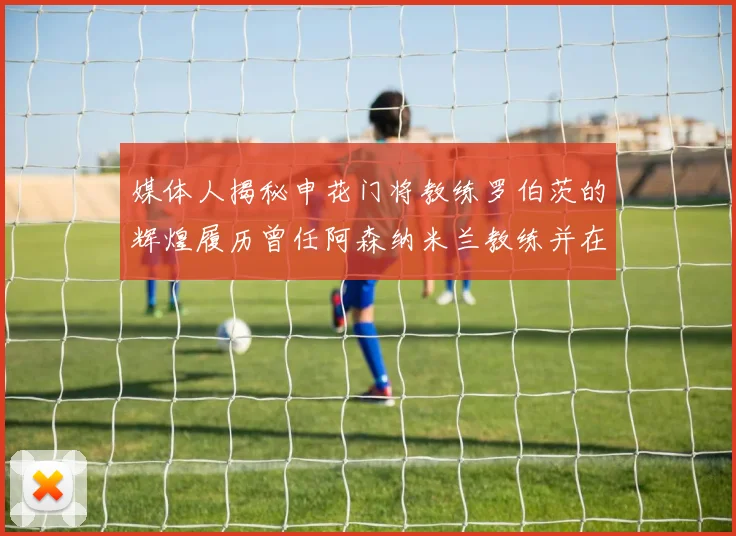 媒体人揭秘申花门将教练罗伯茨的辉煌履历曾任阿森纳米兰教练并在华夏执教