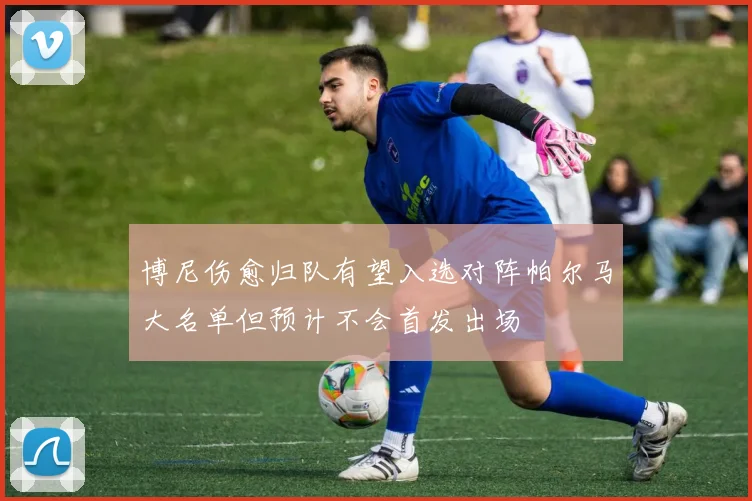 博尼伤愈归队有望入选对阵帕尔马大名单但预计不会首发出场