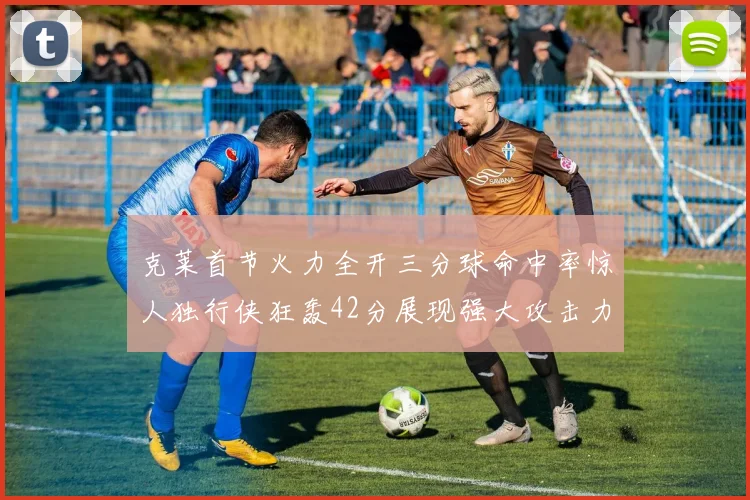 克莱首节火力全开三分球命中率惊人独行侠狂轰42分展现强大攻击力