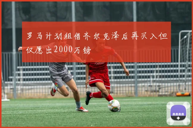 罗马计划租借齐尔克泽后再买入但仅愿出2000万镑