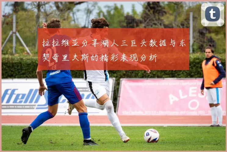 拉拉维亚分享湖人三巨头数据与东契奇里夫斯的精彩表现分析