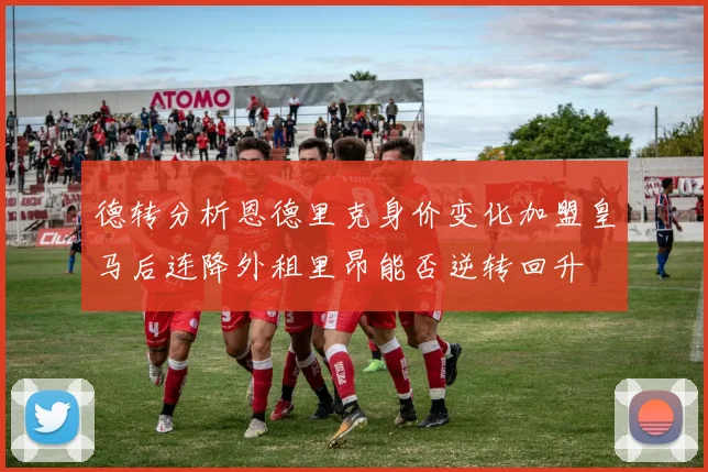 德转分析恩德里克身价变化加盟皇马后连降外租里昂能否逆转回升