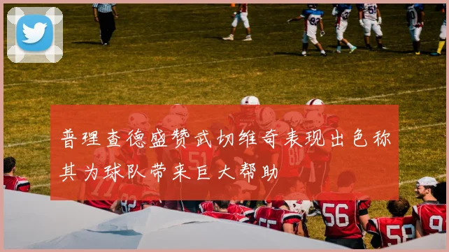 普理查德盛赞武切维奇表现出色称其为球队带来巨大帮助