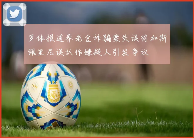 罗体报道养老金诈骗案失误将加斯佩里尼误认作嫌疑人引发争议