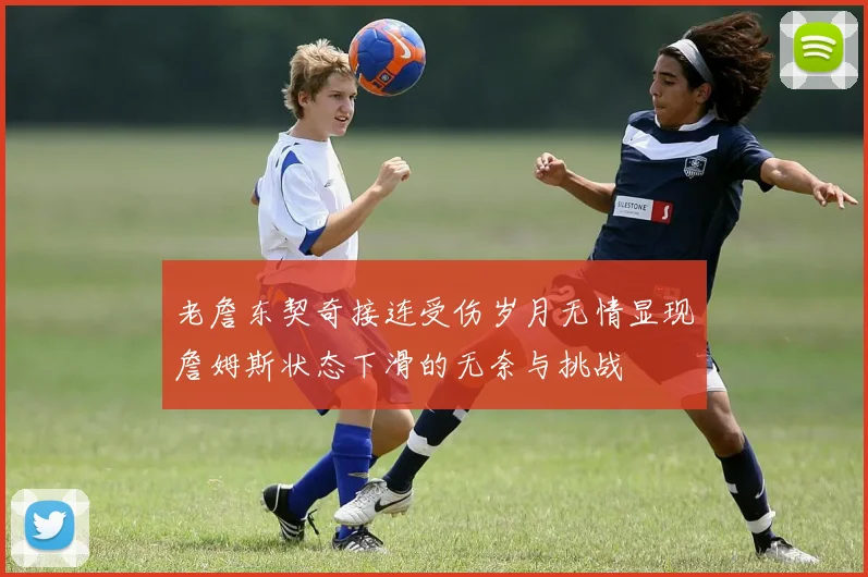 老詹东契奇接连受伤岁月无情显现詹姆斯状态下滑的无奈与挑战