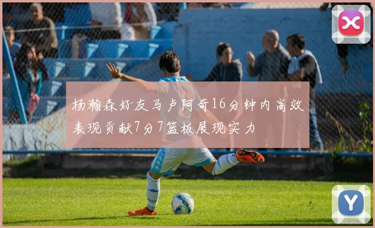 杨瀚森好友马卢阿奇16分钟内高效表现贡献7分7篮板展现实力