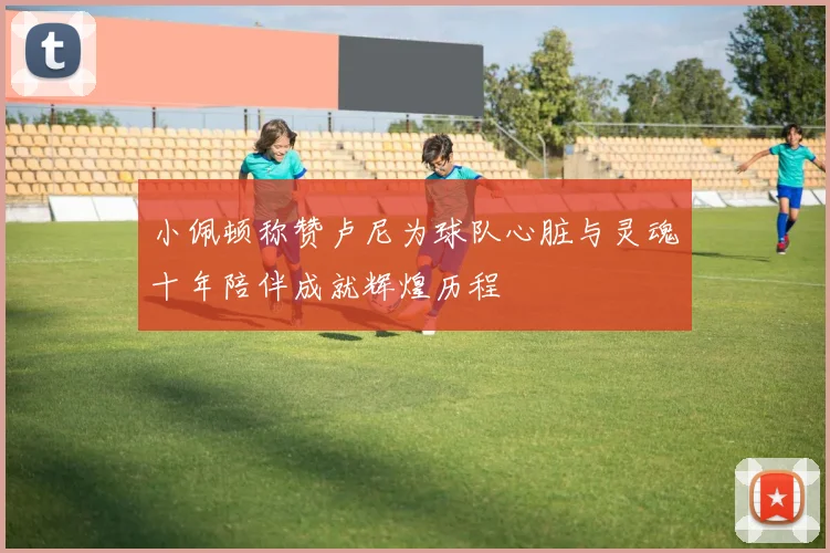 小佩顿称赞卢尼为球队心脏与灵魂十年陪伴成就辉煌历程