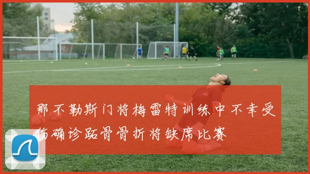 那不勒斯门将梅雷特训练中不幸受伤确诊跖骨骨折将缺席比赛