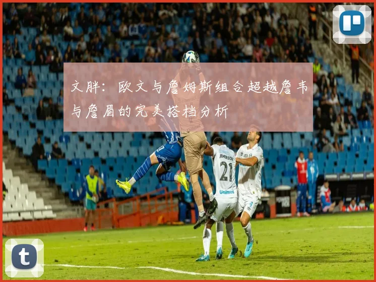 文胖：欧文与詹姆斯组合超越詹韦与詹眉的完美搭档分析