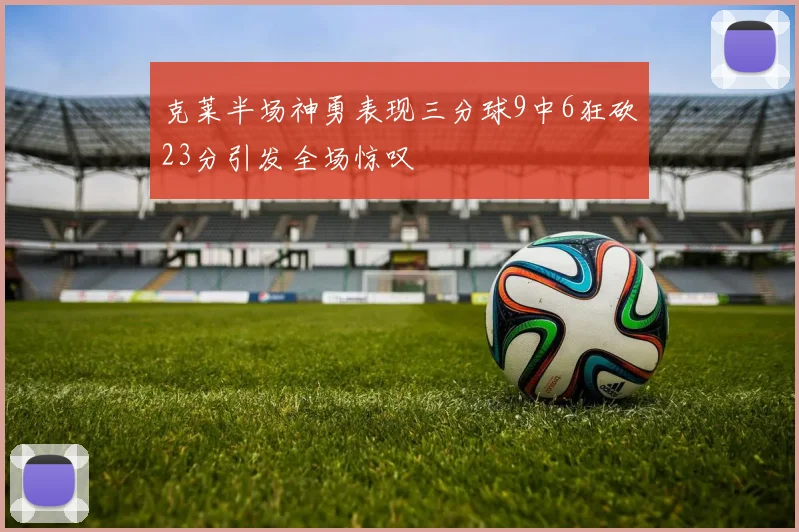 克莱半场神勇表现三分球9中6狂砍23分引发全场惊叹