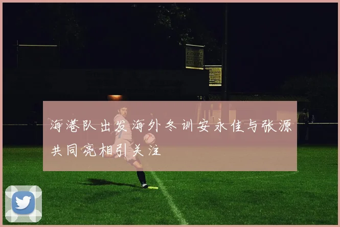 海港队出发海外冬训安永佳与张源共同亮相引关注