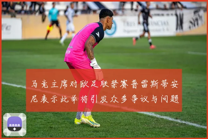 马竞主席对欧足联禁赛普雷斯蒂安尼表示此举将引发众多争议与问题