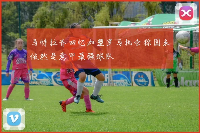 马特拉齐回忆加盟罗马机会称国米依然是意甲最强球队