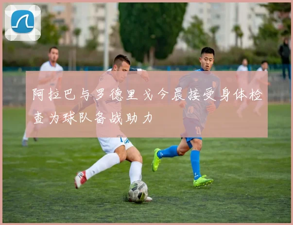 阿拉巴与罗德里戈今晨接受身体检查为球队备战助力