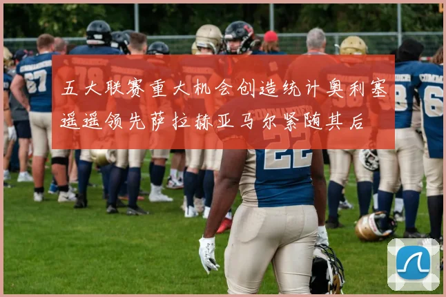 五大联赛重大机会创造统计奥利塞遥遥领先萨拉赫亚马尔紧随其后