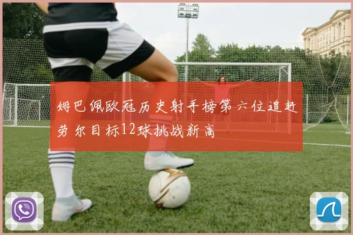 姆巴佩欧冠历史射手榜第六位追赶劳尔目标12球挑战新高