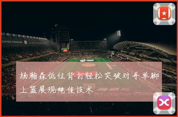 杨瀚森低位背打轻松突破对手单脚上篮展现绝佳技术