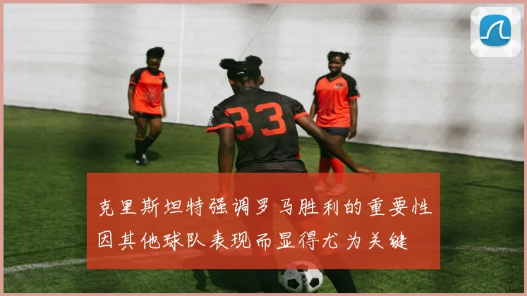 克里斯坦特强调罗马胜利的重要性因其他球队表现而显得尤为关键