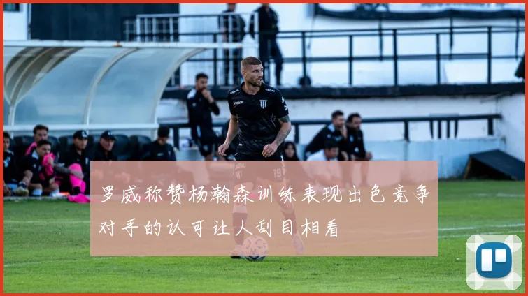 罗威称赞杨瀚森训练表现出色竞争对手的认可让人刮目相看