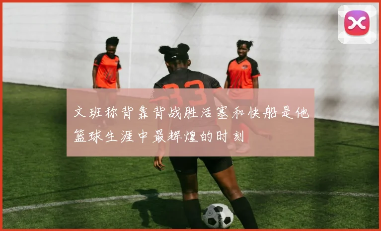 文班称背靠背战胜活塞和快船是他篮球生涯中最辉煌的时刻