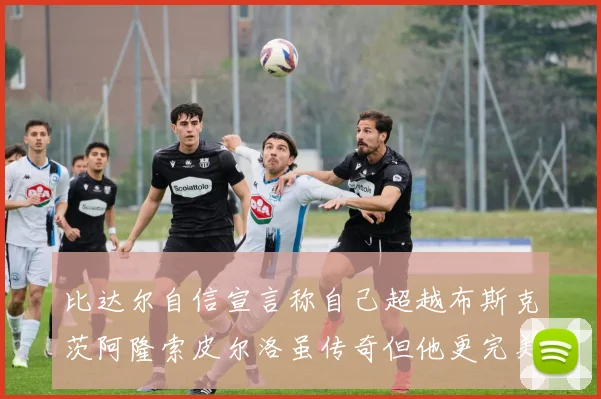 比达尔自信宣言称自己超越布斯克茨阿隆索皮尔洛虽传奇但他更完美