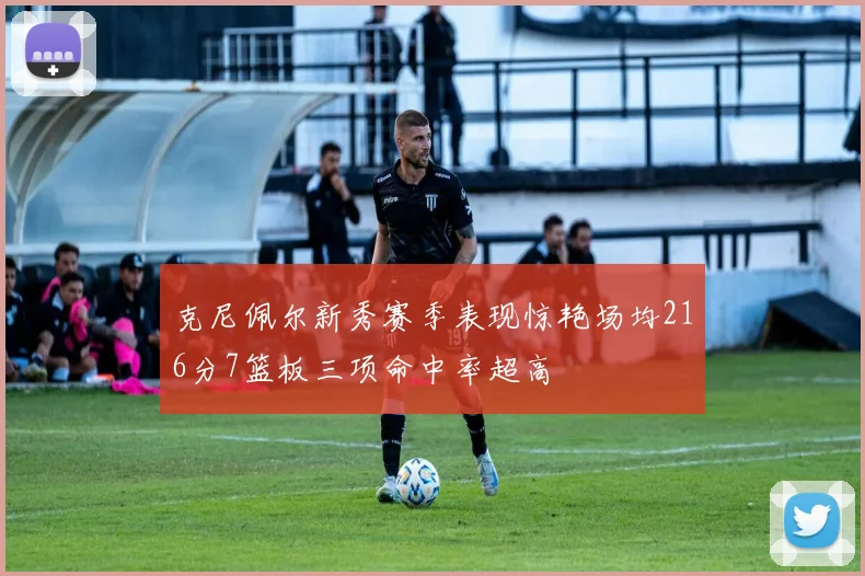 克尼佩尔新秀赛季表现惊艳场均216分7篮板三项命中率超高