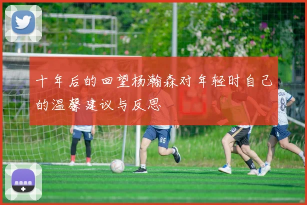 十年后的回望杨瀚森对年轻时自己的温馨建议与反思