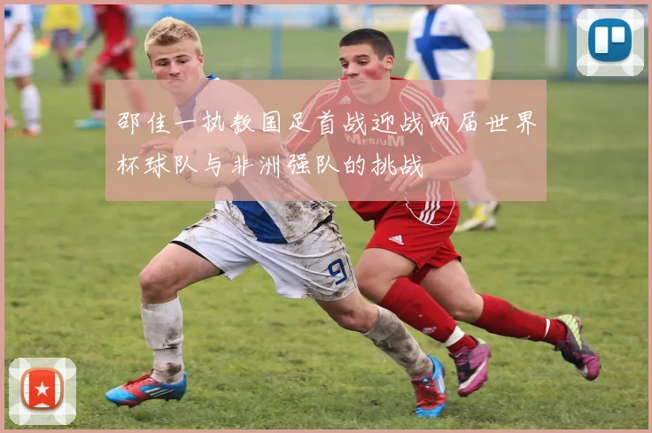 邵佳一执教国足首战迎战两届世界杯球队与非洲强队的挑战
