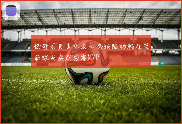 徐静雨直言队友心态狭隘杨瀚森若获球或成新秀赛MVP