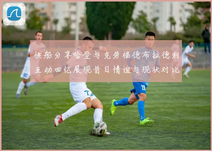 快船分享哈登与克劳福德布拉德利互动回忆展现昔日情谊与现状对比